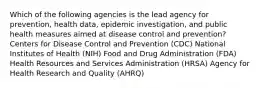 Which of the following agencies is the lead agency for prevention, health data, epidemic investigation, and public health measures aimed at disease control and prevention? Centers for Disease Control and Prevention (CDC) National Institutes of Health (NIH) Food and Drug Administration (FDA) Health Resources and Services Administration (HRSA) Agency for Health Research and Quality (AHRQ)