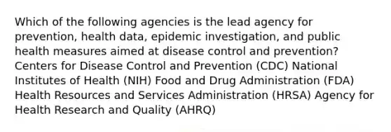 Which of the following agencies is the lead agency for prevention, health data, epidemic investigation, and public health measures aimed at disease control and prevention? Centers for Disease Control and Prevention (CDC) National Institutes of Health (NIH) Food and Drug Administration (FDA) Health Resources and Services Administration (HRSA) Agency for Health Research and Quality (AHRQ)