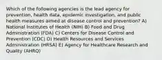 Which of the following agencies is the lead agency for prevention, health data, epidemic investigation, and public health measures aimed at disease control and prevention? A) National Institutes of Health (NIH) B) Food and Drug Administration (FDA) C) Centers for Disease Control and Prevention (CDC) D) Health Resources and Services Administration (HRSA) E) Agency for Healthcare Research and Quality (AHRQ)