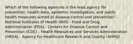 Which of the following agencies is the lead agency for prevention, health data, epidemic investigation, and public health measures aimed at disease control and prevention? - National Institutes of Health (NIH) - Food and Drug Administration (FDA) - Centers for Disease Control and Prevention (CDC) - Health Resources and Services Administration (HRSA) - Agency for Healthcare Research and Quality (AHRQ)