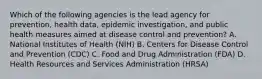 Which of the following agencies is the lead agency for prevention, health data, epidemic investigation, and public health measures aimed at disease control and prevention? A. National Institutes of Health (NIH) B. Centers for Disease Control and Prevention (CDC) C. Food and Drug Administration (FDA) D. Health Resources and Services Administration (HRSA)