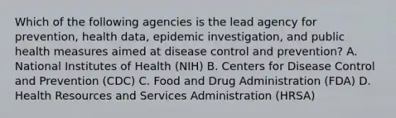 Which of the following agencies is the lead agency for prevention, health data, epidemic investigation, and public health measures aimed at disease control and prevention? A. National Institutes of Health (NIH) B. Centers for Disease Control and Prevention (CDC) C. Food and Drug Administration (FDA) D. Health Resources and Services Administration (HRSA)