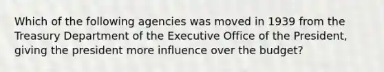 Which of the following agencies was moved in 1939 from the Treasury Department of the Executive Office of the President, giving the president more influence over the budget?