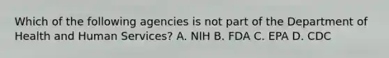 Which of the following agencies is not part of the Department of Health and Human Services? A. NIH B. FDA C. EPA D. CDC