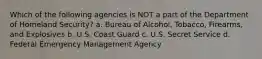 Which of the following agencies is NOT a part of the Department of Homeland Security? a. Bureau of Alcohol, Tobacco, Firearms, and Explosives b. U.S. Coast Guard c. U.S. Secret Service d. Federal Emergency Management Agency