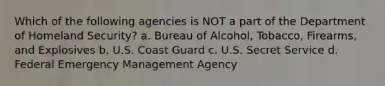 Which of the following agencies is NOT a part of the Department of Homeland Security? a. Bureau of Alcohol, Tobacco, Firearms, and Explosives b. U.S. Coast Guard c. U.S. Secret Service d. Federal Emergency Management Agency