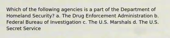 Which of the following agencies is a part of the Department of Homeland Security? a. The Drug Enforcement Administration b. Federal Bureau of Investigation c. The U.S. Marshals d. The U.S. Secret Service