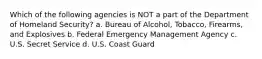 Which of the following agencies is NOT a part of the Department of Homeland Security? a. Bureau of Alcohol, Tobacco, Firearms, and Explosives b. Federal Emergency Management Agency c. U.S. Secret Service d. U.S. Coast Guard