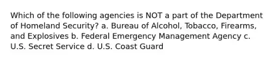 Which of the following agencies is NOT a part of the Department of Homeland Security? a. Bureau of Alcohol, Tobacco, Firearms, and Explosives b. Federal Emergency Management Agency c. U.S. Secret Service d. U.S. Coast Guard