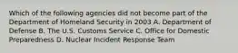 Which of the following agencies did not become part of the Department of Homeland Security in 2003 A. Department of Defense B. The U.S. Customs Service C. Office for Domestic Preparedness D. Nuclear Incident Response Team