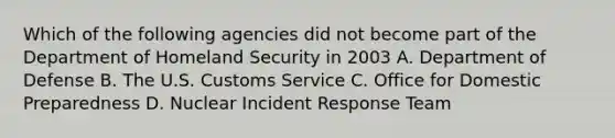 Which of the following agencies did not become part of the Department of Homeland Security in 2003 A. Department of Defense B. The U.S. Customs Service C. Office for Domestic Preparedness D. Nuclear Incident Response Team