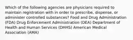 Which of the following agencies are physicians required to maintain registration with in order to prescribe, dispense, or administer controlled substances? Food and Drug Administration (FDA) Drug Enforcement Administration (DEA) Department of Health and Human Services (DHHS) American Medical Association (AMA)