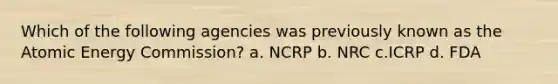 Which of the following agencies was previously known as the Atomic Energy Commission? a. NCRP b. NRC c.ICRP d. FDA