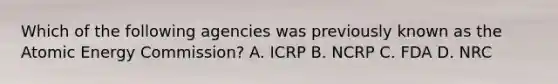 Which of the following agencies was previously known as the Atomic Energy Commission? A. ICRP B. NCRP C. FDA D. NRC