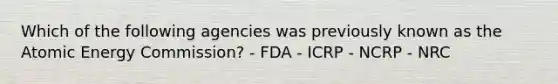 Which of the following agencies was previously known as the Atomic Energy Commission? - FDA - ICRP - NCRP - NRC