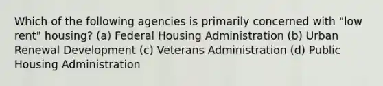 Which of the following agencies is primarily concerned with "low rent" housing? (a) Federal Housing Administration (b) Urban Renewal Development (c) Veterans Administration (d) Public Housing Administration