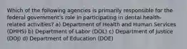 Which of the following agencies is primarily responsible for the federal government's role in participating in dental health-related activities? a) Department of Health and Human Services (DHHS) b) Department of Labor (DOL) c) Department of Justice (DOJ) d) Department of Education (DOE)