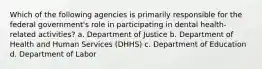 Which of the following agencies is primarily responsible for the federal government's role in participating in dental health-related activities? a. Department of Justice b. Department of Health and Human Services (DHHS) c. Department of Education d. Department of Labor