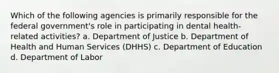 Which of the following agencies is primarily responsible for the federal government's role in participating in dental health-related activities? a. Department of Justice b. Department of Health and Human Services (DHHS) c. Department of Education d. Department of Labor