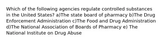 Which of the following agencies regulate controlled substances in the United States? a)The state board of pharmacy b)The Drug Enforcement Administration c)The Food and Drug Administration d)The National Association of Boards of Pharmacy e) The National Institute on Drug Abuse