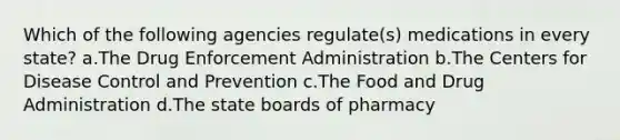 Which of the following agencies regulate(s) medications in every state? a.The Drug Enforcement Administration b.The Centers for Disease Control and Prevention c.The Food and Drug Administration d.The state boards of pharmacy