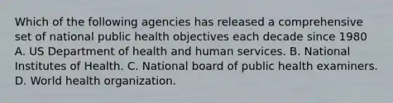 Which of the following agencies has released a comprehensive set of national public health objectives each decade since 1980 A. US Department of health and human services. B. National Institutes of Health. C. National board of public health examiners. D. World health organization.