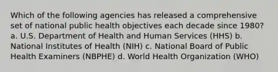 Which of the following agencies has released a comprehensive set of national public health objectives each decade since 1980? a. U.S. Department of Health and Human Services (HHS) b. National Institutes of Health (NIH) c. National Board of Public Health Examiners (NBPHE) d. World Health Organization (WHO)