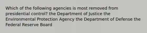 Which of the following agencies is most removed from presidential control? the Department of Justice the Environmental Protection Agency the Department of Defense the Federal Reserve Board