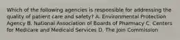 Which of the following agencies is responsible for addressing the quality of patient care and safety? A. Environmental Protection Agency B. National Association of Boards of Pharmacy C. Centers for Medicare and Medicaid Services D. The Join Commission