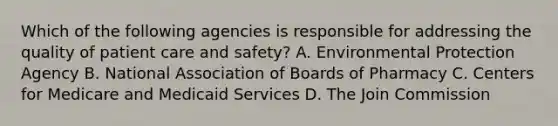 Which of the following agencies is responsible for addressing the quality of patient care and safety? A. Environmental Protection Agency B. National Association of Boards of Pharmacy C. Centers for Medicare and Medicaid Services D. The Join Commission