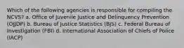 Which of the following agencies is responsible for compiling the NCVS? a. Office of Juvenile Justice and Delinquency Prevention (OJJDP) b. Bureau of Justice Statistics (BJS) c. Federal Bureau of Investigation (FBI) d. International Association of Chiefs of Police (IACP)