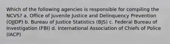 Which of the following agencies is responsible for compiling the NCVS? a. Office of Juvenile Justice and Delinquency Prevention (OJJDP) b. Bureau of Justice Statistics (BJS) c. Federal Bureau of Investigation (FBI) d. International Association of Chiefs of Police (IACP)