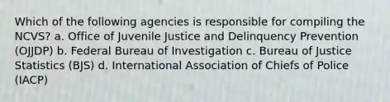 Which of the following agencies is responsible for compiling the NCVS? a. Office of Juvenile Justice and Delinquency Prevention (OJJDP) b. Federal Bureau of Investigation c. Bureau of Justice Statistics (BJS) d. International Association of Chiefs of Police (IACP)