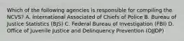 Which of the following agencies is responsible for compiling the NCVS? A. International Associated of Chiefs of Police B. Bureau of Justice Statistics (BJS) C. Federal Bureau of Investigation (FBI) D. Office of Juvenile Justice and Delinquency Prevention (OJJDP)