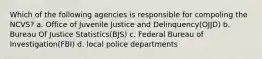 Which of the following agencies is responsible for compoling the NCVS? a. Office of Juvenile Justice and Delinquency(OJJD) b. Bureau Of Justice Statistics(BJS) c. Federal Bureau of Investigation(FBI) d. local police departments