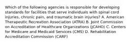 Which of the following agencies is responsible for developing standards for facilities that serve individuals with spinal cord injuries, chronic pain, and traumatic brain injuries? A. American Therapeutic Recreation Association (ATRA) B. Joint Commission on Accreditation of Healthcare Organizations (JCAHO) C. Centers for Medicare and Medicaid Services (CMS) D. Rehabilitation Accreditation Commission (CARF)