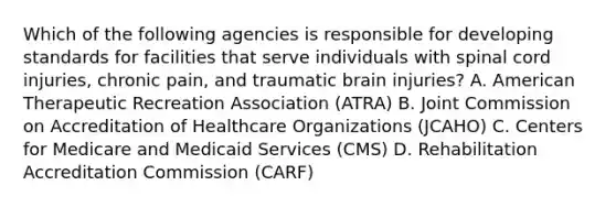 Which of the following agencies is responsible for developing standards for facilities that serve individuals with spinal cord injuries, chronic pain, and traumatic brain injuries? A. American Therapeutic Recreation Association (ATRA) B. Joint Commission on Accreditation of Healthcare Organizations (JCAHO) C. Centers for Medicare and Medicaid Services (CMS) D. Rehabilitation Accreditation Commission (CARF)