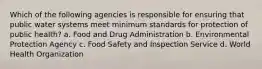 Which of the following agencies is responsible for ensuring that public water systems meet minimum standards for protection of public health? a. Food and Drug Administration b. Environmental Protection Agency c. Food Safety and Inspection Service d. World Health Organization