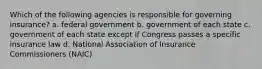 Which of the following agencies is responsible for governing insurance? a. federal government b. government of each state c. government of each state except if Congress passes a specific insurance law d. National Association of Insurance Commissioners (NAIC)