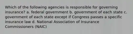 Which of the following agencies is responsible for governing insurance? a. federal government b. government of each state c. government of each state except if Congress passes a specific insurance law d. National Association of Insurance Commissioners (NAIC)