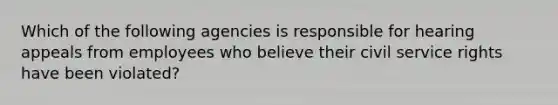 Which of the following agencies is responsible for hearing appeals from employees who believe their civil service rights have been violated?