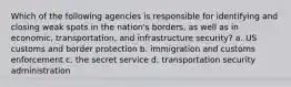 Which of the following agencies is responsible for identifying and closing weak spots in the nation's borders, as well as in economic, transportation, and infrastructure security? a. US customs and border protection b. immigration and customs enforcement c. the secret service d. transportation security administration