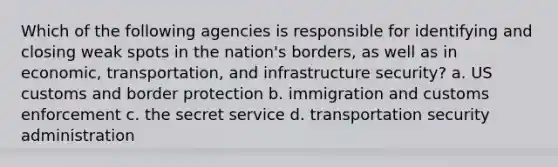 Which of the following agencies is responsible for identifying and closing weak spots in the nation's borders, as well as in economic, transportation, and infrastructure security? a. US customs and border protection b. immigration and customs enforcement c. the secret service d. transportation security administration