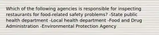 Which of the following agencies is responsible for inspecting restaurants for food-related safety problems? -State public health department -Local health department -Food and Drug Administration -Environmental Protection Agency