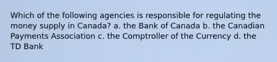 Which of the following agencies is responsible for regulating the money supply in Canada? a. the Bank of Canada b. the Canadian Payments Association c. the Comptroller of the Currency d. the TD Bank