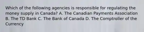 Which of the following agencies is responsible for regulating the money supply in Canada? A. The Canadian Payments Association B. The TD Bank C. The Bank of Canada D. The Comptroller of the Currency