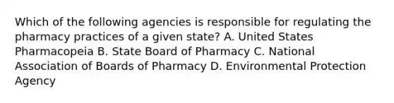 Which of the following agencies is responsible for regulating the pharmacy practices of a given state? A. United States Pharmacopeia B. State Board of Pharmacy C. National Association of Boards of Pharmacy D. Environmental Protection Agency