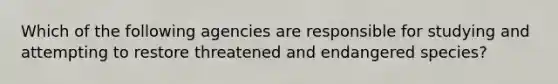 Which of the following agencies are responsible for studying and attempting to restore threatened and endangered species?