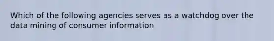 Which of the following agencies serves as a watchdog over the data mining of consumer information