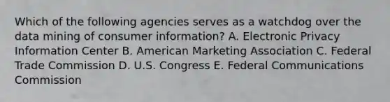 Which of the following agencies serves as a watchdog over the data mining of consumer information? A. Electronic Privacy Information Center B. American Marketing Association C. Federal Trade Commission D. U.S. Congress E. Federal Communications Commission